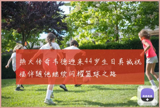 热火传奇韦德迎来44岁生日真诚祝福伴随他继续闪耀篮球之路