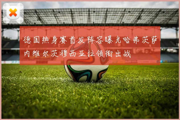 德国热身赛首发阵容曝光哈弗茨萨内维尔茨穆西亚拉领衔出战
