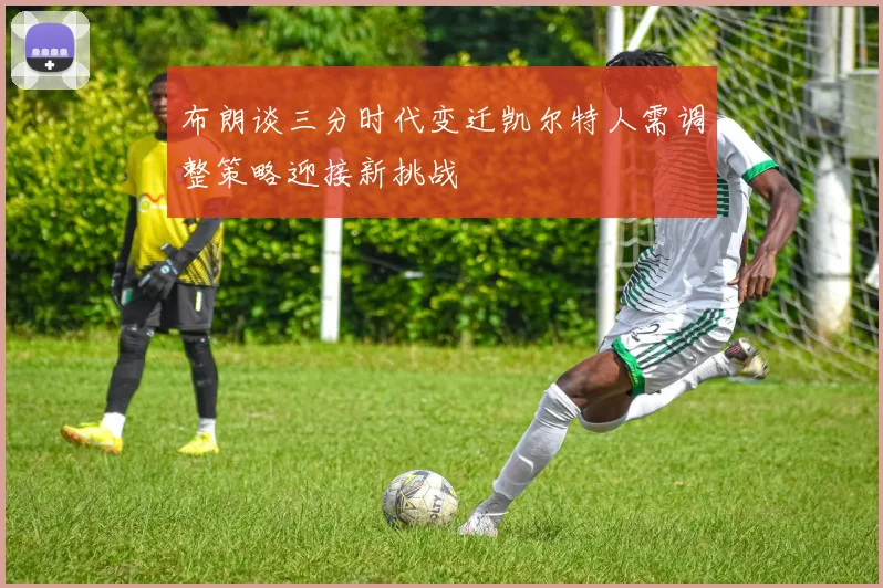 布朗谈三分时代变迁凯尔特人需调整策略迎接新挑战