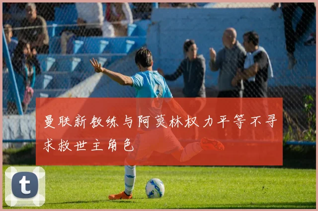 曼联新教练与阿莫林权力平等不寻求救世主角色