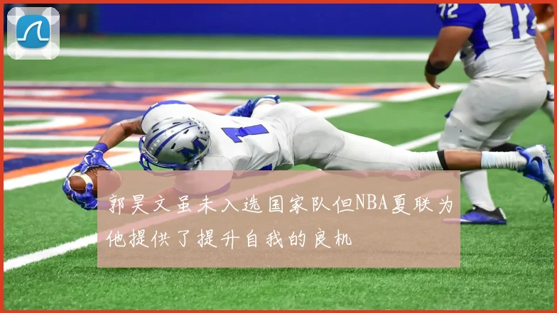 郭昊文虽未入选国家队但NBA夏联为他提供了提升自我的良机