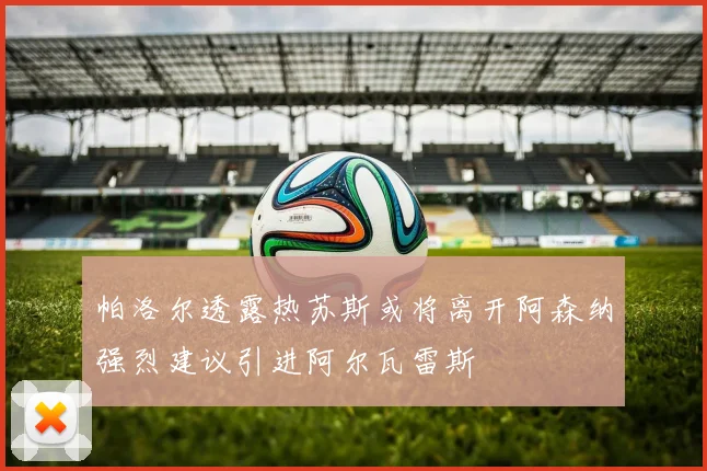 帕洛尔透露热苏斯或将离开阿森纳强烈建议引进阿尔瓦雷斯