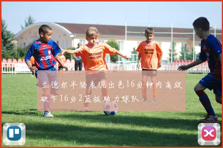 兰德尔半场表现出色16分钟内高效砍下16分2篮板助力球队