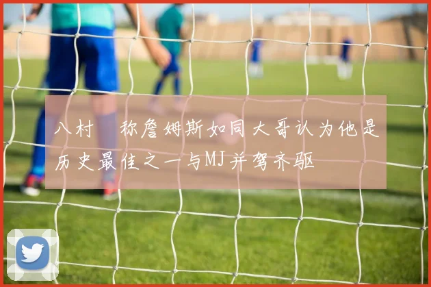 八村塁称詹姆斯如同大哥认为他是历史最佳之一与MJ并驾齐驱
