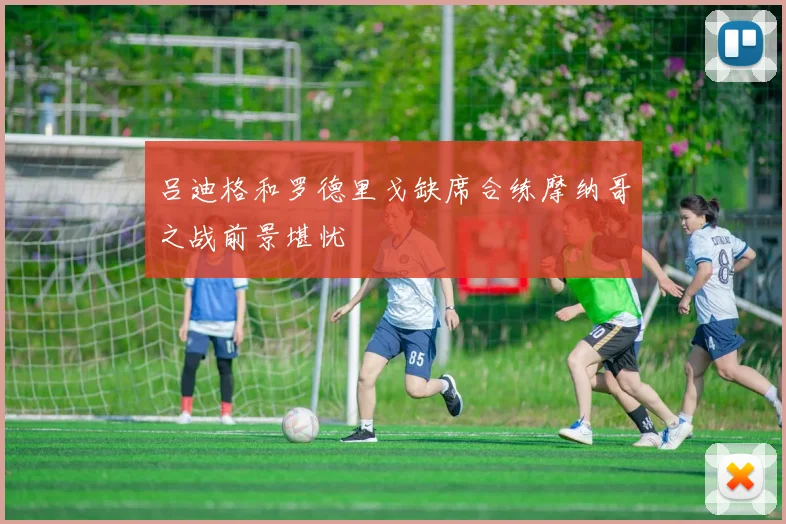 吕迪格和罗德里戈缺席合练摩纳哥之战前景堪忧