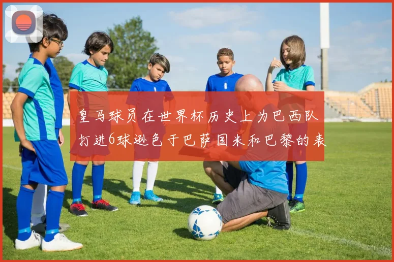 皇马球员在世界杯历史上为巴西队打进6球逊色于巴萨国米和巴黎的表现