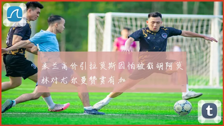 米兰高价引拉莫斯因怕被截胡阿莫林对尤尔曼赞赏有加