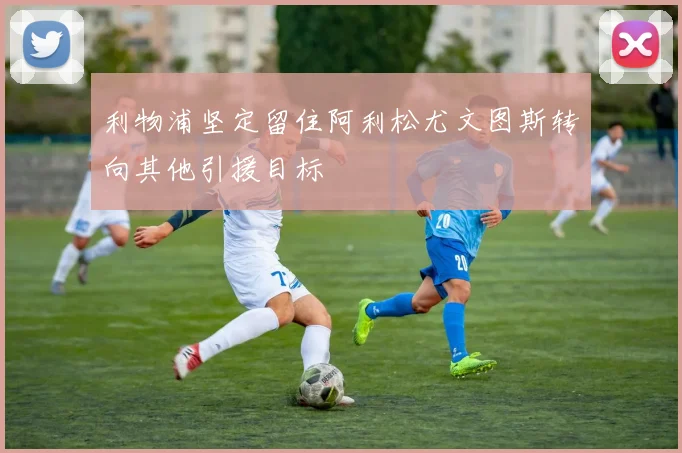 利物浦坚定留住阿利松尤文图斯转向其他引援目标