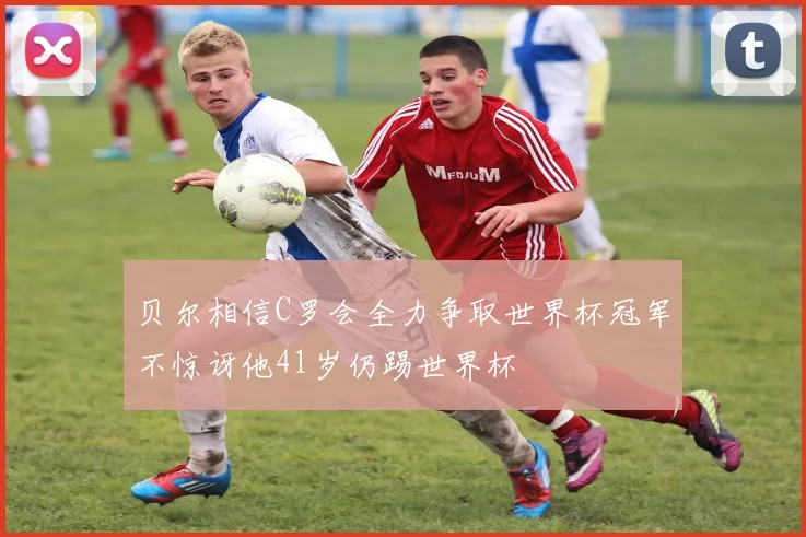 贝尔相信C罗会全力争取世界杯冠军不惊讶他41岁仍踢世界杯