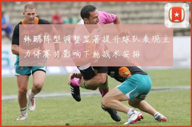 韩鹏阵型调整显著提升球队表现主力停赛将影响下轮战术安排