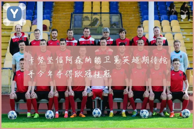 卡努坚信阿森纳能卫冕英超期待枪手今年夺得欧冠桂冠