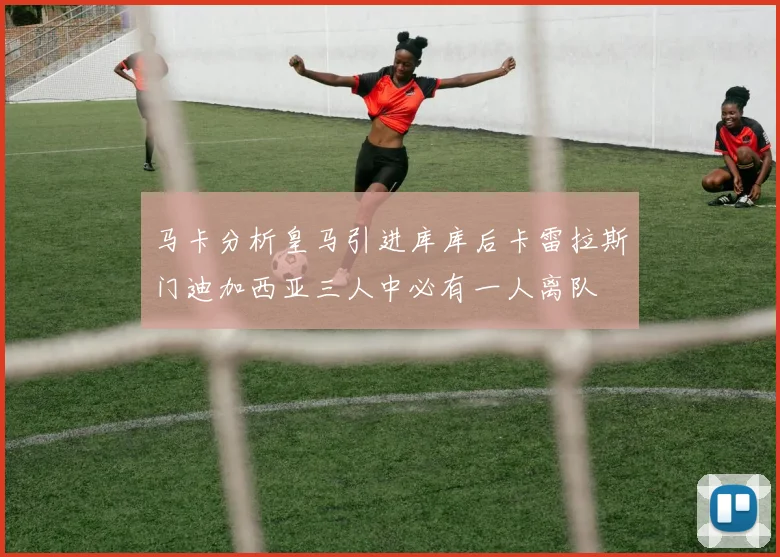 马卡分析皇马引进库库后卡雷拉斯门迪加西亚三人中必有一人离队
