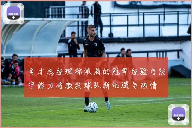 奇才总经理称浓眉的冠军经验与防守能力将激发球队新机遇与热情