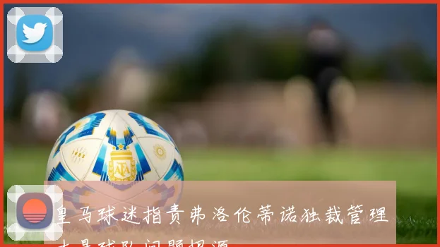 皇马球迷指责弗洛伦蒂诺独裁管理才是球队问题根源