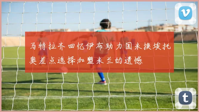 马特拉齐回忆伊布助力国米换埃托奥差点选择加盟米兰的遗憾