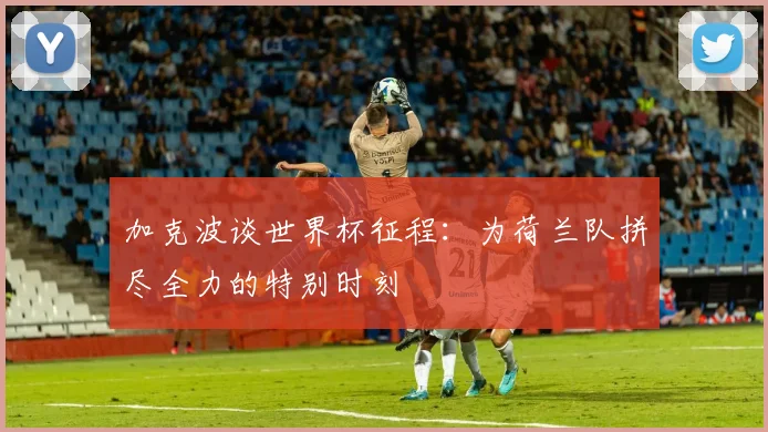 加克波谈世界杯征程：为荷兰队拼尽全力的特别时刻