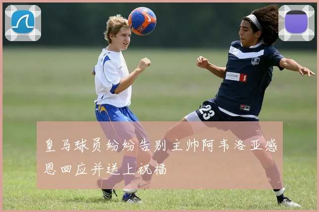 皇马球员纷纷告别主帅阿韦洛亚感恩回应并送上祝福