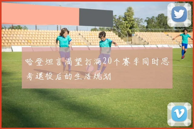 哈登坦言渴望打满20个赛季同时思考退役后的生活规划