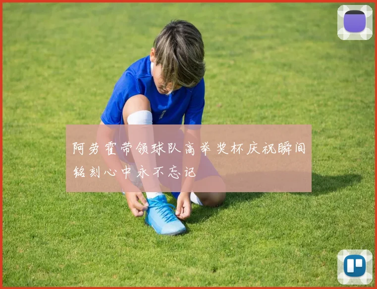 阿劳霍带领球队高举奖杯庆祝瞬间铭刻心中永不忘记
