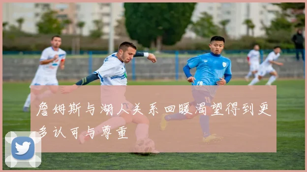 詹姆斯与湖人关系回暖渴望得到更多认可与尊重