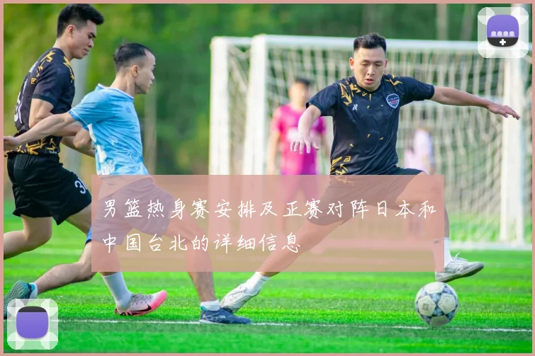 男篮热身赛安排及正赛对阵日本和中国台北的详细信息